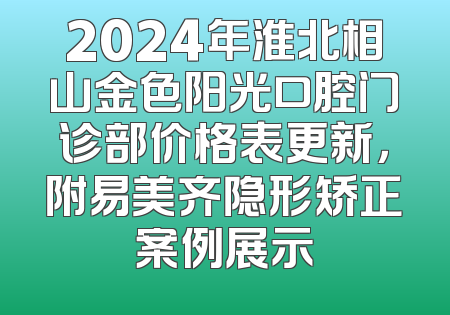 2024年淮北相山金色阳光口腔门诊部价格表更新，附易美齐隐形矫正案例展示