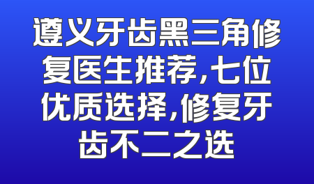 遵义牙齿黑三角修复医生推荐，七位优质选择，修复牙齿不二之选