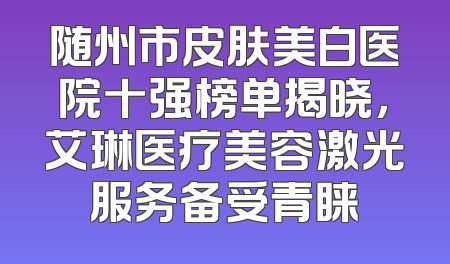 随州市皮肤美白医院十强榜单揭晓，艾琳医疗美容激光服务备受青睐