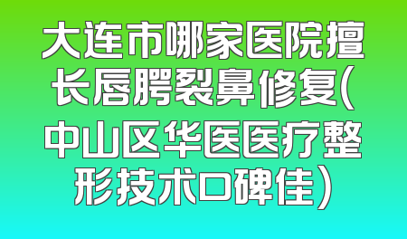 大连市哪家医院擅长唇腭裂鼻修复（中山区华医医疗整形技术口碑佳）