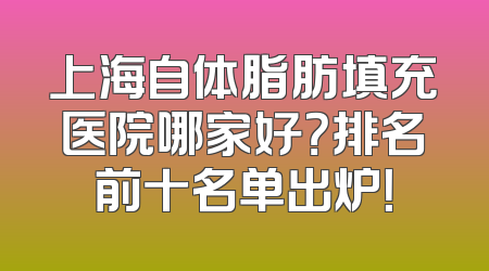 上海自体脂肪填充医院哪家好？排名前十名单出炉！