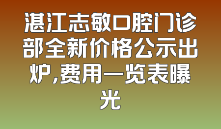 湛江志敏口腔门诊部全新价格公示出炉，费用一览表曝光