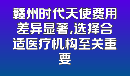 赣州时代天使费用差异显著，选择合适医疗机构至关重要