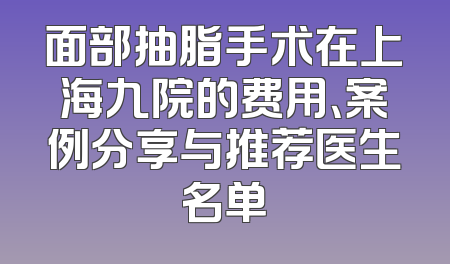 面部抽脂手术在上海九院的费用、案例分享与推荐医生名单
