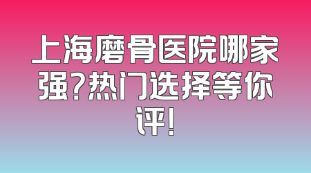 上海磨骨医院哪家强？热门选择等你评！