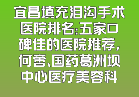 宜昌填充泪沟手术医院排名：五家口碑佳的医院推荐，何啻、国药葛洲坝中心医疗美容科