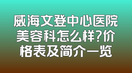 威海文登中心医院美容科怎么样？价格表及简介一览