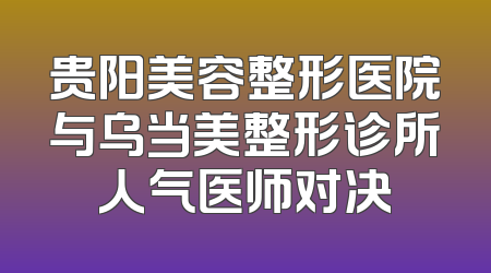 贵阳美容整形医院与乌当美整形诊所人气医师对决