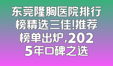 东莞隆胸医院排行榜精选三佳！推荐榜单出炉，2025年口碑之选
