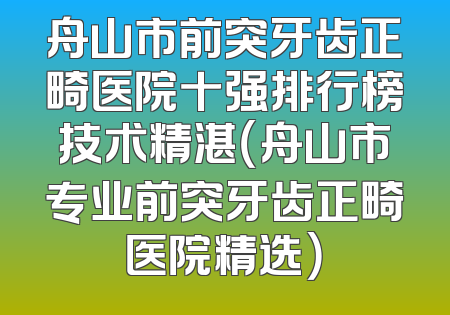 舟山市前突牙齿正畸医院十强排行榜技术精湛（舟山市专业前突牙齿正畸医院精选）