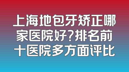 上海地包牙矫正哪家医院好？排名前十医院多方面评比