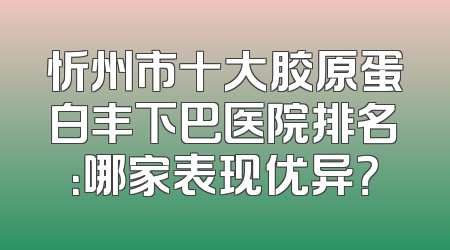 忻州市十大胶原蛋白丰下巴医院排名：哪家表现优异？