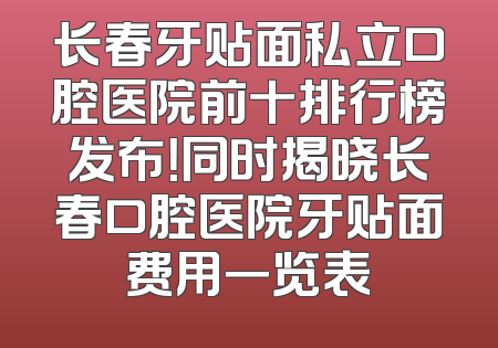 长春牙贴面私立口腔医院前十排行榜发布！同时揭晓长春口腔医院牙贴面费用一览表