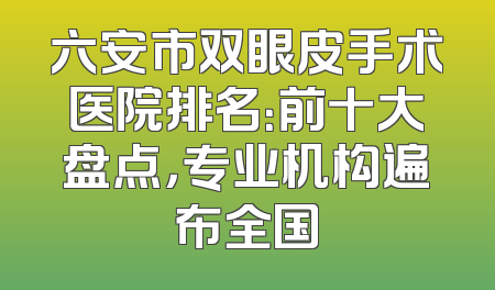 六安市双眼皮手术医院排名：前十大盘点，专业机构遍布全国