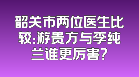 韶关市两位医生比较：游贵方与李纯兰谁更厉害？