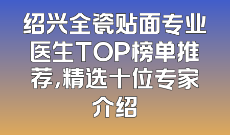 绍兴全瓷贴面专业医生TOP榜单推荐，精选十位专家介绍