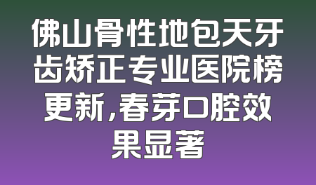 佛山骨性地包天牙齿矫正专业医院榜更新，春芽口腔效果显著