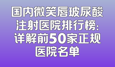 国内微笑唇玻尿酸注射医院排行榜：详解前50家正规医院名单
