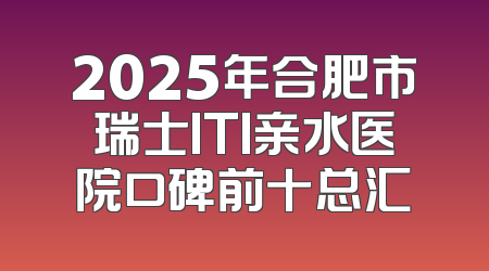 2025年合肥市瑞士ITI亲水医院口碑前十总汇