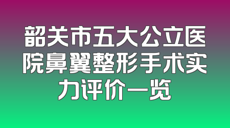韶关市五大公立医院鼻翼整形手术实力评价一览