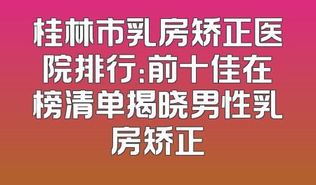 桂林市乳房矫正医院排行：前十佳在榜清单揭晓男性乳房矫正