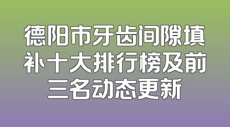 德阳市牙齿间隙填补十大排行榜及前三名动态更新