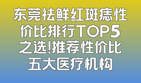 东莞祛鲜红斑痣性价比排行TOP5之选！推荐性价比五大医疗机构