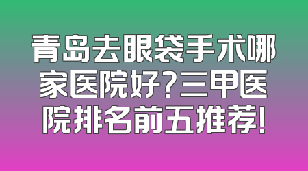 青岛去眼袋手术哪家医院好？三甲医院排名前五推荐！