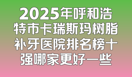 2025年呼和浩特市卡瑞斯玛树脂补牙医院排名榜十强哪家更好一些