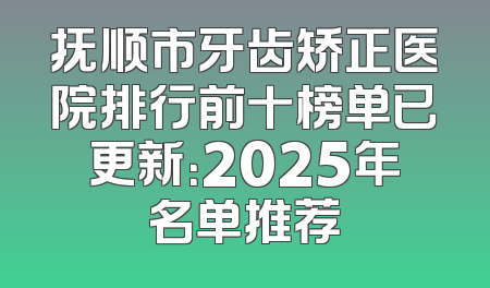 抚顺市牙齿矫正医院排行前十榜单已更新：2025年名单推荐