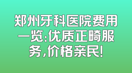 郑州牙科医院费用一览：优质正畸服务，价格亲民！