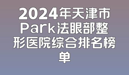 2024年天津市Park法眼部整形医院综合排名榜单