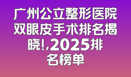 广州公立整形医院双眼皮手术排名揭晓!，2025排名榜单