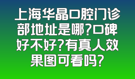 上海华晶口腔门诊部地址是哪？口碑好不好？有真人效果图可看吗？