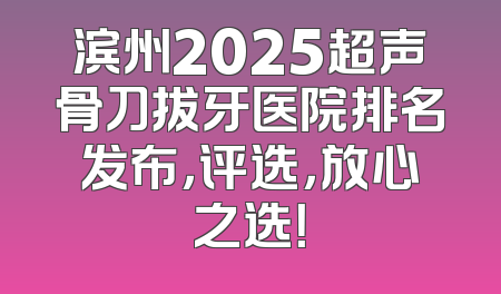 滨州2025超声骨刀拔牙医院排名发布，评选，放心之选！