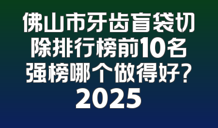 佛山市牙齿盲袋切除排行榜前10名强榜哪个做得好？2025