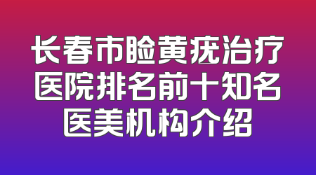 长春市睑黄疣治疗医院排名前十知名医美机构介绍