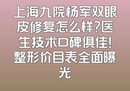 上海九院杨军双眼皮修复怎么样？医生技术口碑俱佳！整形价目表全面曝光