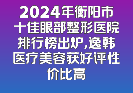 2024年衡阳市十佳眼部整形医院排行榜出炉，逸韩医疗美容获好评性价比高