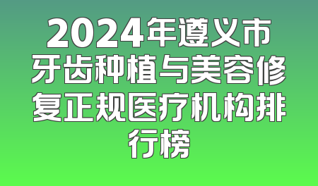 2024年遵义市牙齿种植与美容修复正规医疗机构排行榜