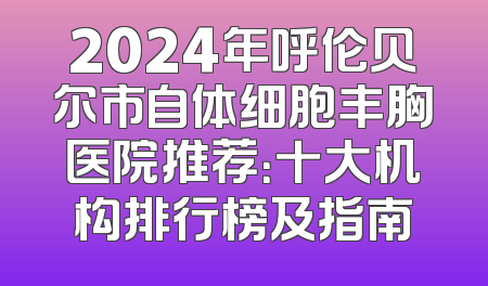 2024年呼伦贝尔市自体细胞丰胸医院推荐：十大机构排行榜及指南