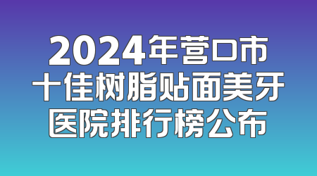 2024年营口市十佳树脂贴面美牙医院排行榜公布