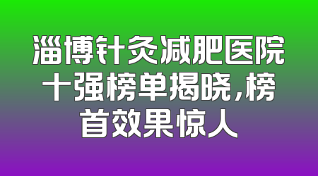 淄博针灸减肥医院十强榜单揭晓，榜首效果惊人