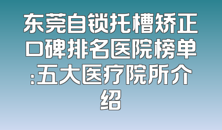 东莞自锁托槽矫正口碑排名医院榜单：五大医疗院所介绍