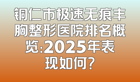铜仁市极速无痕丰胸整形医院排名概览：2025年表现如何？