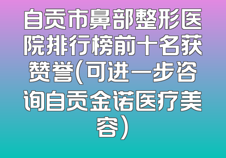 自贡市鼻部整形医院排行榜前十名获赞誉（可进一步咨询自贡金诺医疗美容）