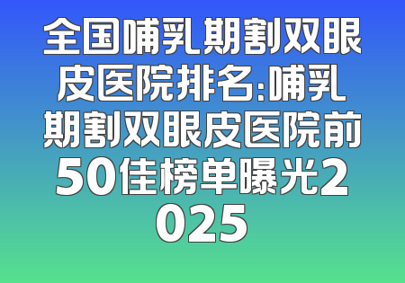 全国哺乳期割双眼皮医院排名：哺乳期割双眼皮医院前50佳榜单曝光2025
