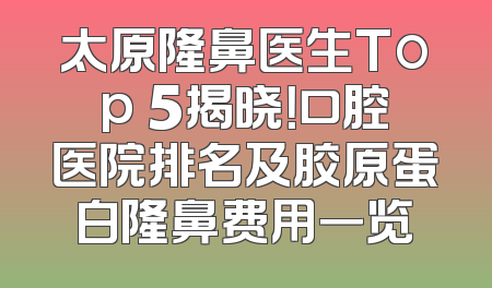 太原隆鼻医生Top 5揭晓！口腔医院排名及胶原蛋白隆鼻费用一览
