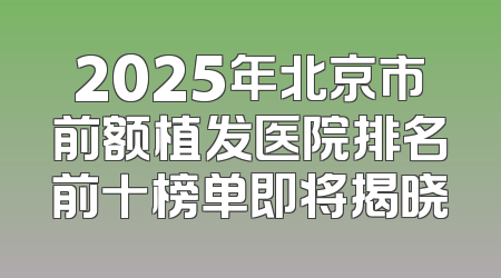 2025年北京市前额植发医院排名前十榜单即将揭晓