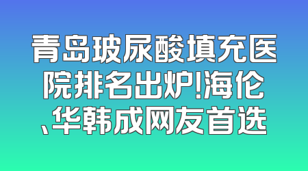 青岛玻尿酸填充医院排名出炉！海伦、华韩成网友首选